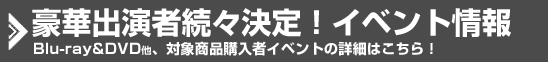 豪華出演者続々決定！イベント情報 BD&DVD他、対象商品購入者イベントの詳細はこちら！