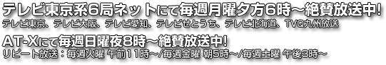 テレビ東京系6曲ネットにて毎週月曜日夕方6時〜絶賛放送中！ テレビ東京、テレビ大阪、テレビ愛知、テレビせとうち、テレビ北海道、TVQ九州放送 AT-Xにて毎週う日曜日夜8時〜絶賛放送中！ リピート放送： 毎週火曜 午前11:00〜／毎週金曜 朝5:00〜／毎週土曜 午後3:00〜