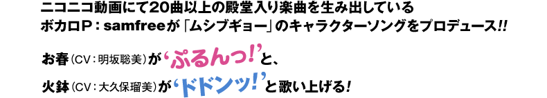 ニコニコ動画にて20曲以上の殿堂入り楽曲を生み出しているボカロＰ：samfreeが「ムシブギョー」のキャラクターソングをプロデュース！！お春（CV：明坂聡美）が'ぷるん’と、火鉢（CV：大久保瑠美）が’どどん’と歌い上げる！
