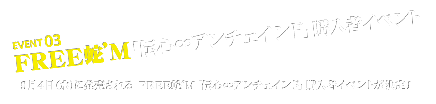 EVENT 03 FREE蛇’M「伝心∞アンチェインド」購入者イベント 9月4日（水）に発売される FREE蛇’M「伝心∞アンチェインド」購入者イベントが決定！